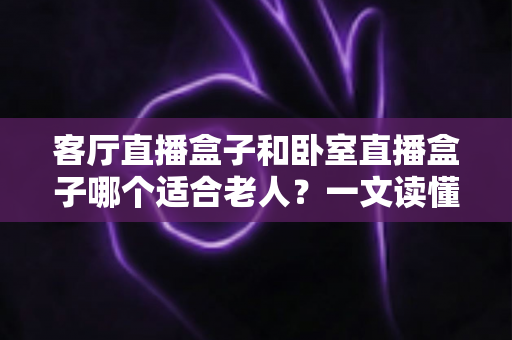 客厅直播盒子和卧室直播盒子哪个适合老人？一文读懂选购要点与实用建议