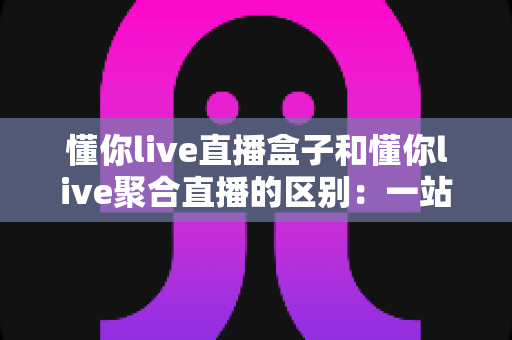懂你live直播盒子和懂你live聚合直播的区别：一站式深度解析，帮你选对适合自己的直播工具