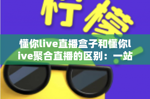 懂你live直播盒子和懂你live聚合直播的区别：一站式深度解析，帮你选对适合自己的直播工具