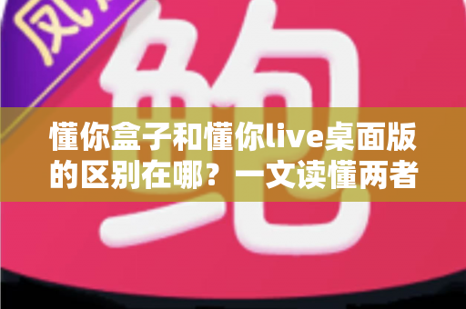 懂你盒子和懂你live桌面版的区别在哪？一文读懂两者差异，帮你选对直播工具不踩坑