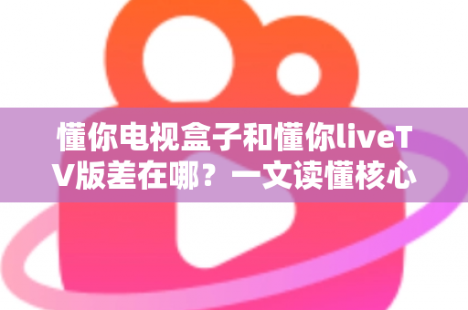 懂你电视盒子和懂你liveTV版差在哪？一文读懂核心区别，选对版本不花冤枉钱