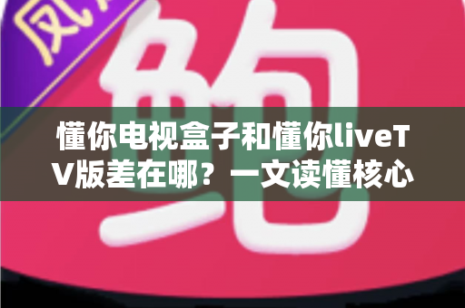 懂你电视盒子和懂你liveTV版差在哪？一文读懂核心区别，选对版本不花冤枉钱