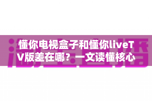 懂你电视盒子和懂你liveTV版差在哪？一文读懂核心区别，选对版本不花冤枉钱