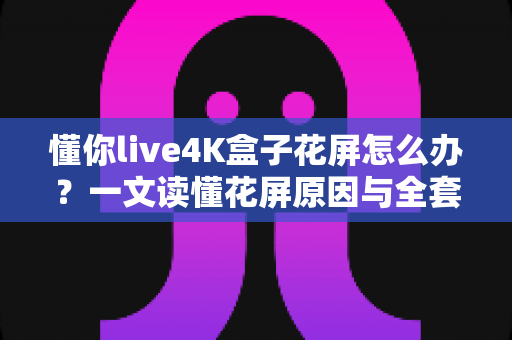 懂你live4K盒子花屏怎么办？一文读懂花屏原因与全套修复方案