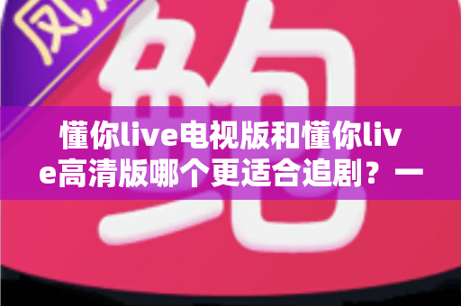 懂你live电视版和懂你live高清版哪个更适合追剧?一份深度对比指南帮你选对追剧神器 懂你live电视版和懂你live高清版哪个更适合追剧?一份深度对比指南帮你选对追剧神器