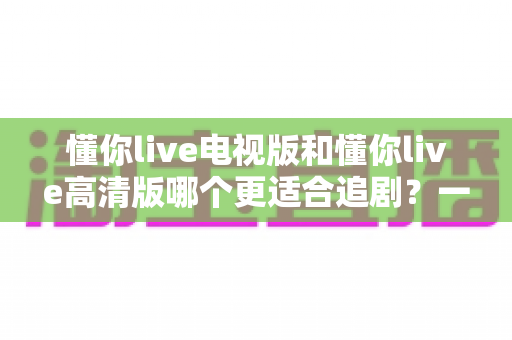 懂你live电视版和懂你live高清版哪个更适合追剧?一份深度对比指南帮你选对追剧神器 懂你live电视版和懂你live高清版哪个更适合追剧?一份深度对比指南帮你选对追剧神器
