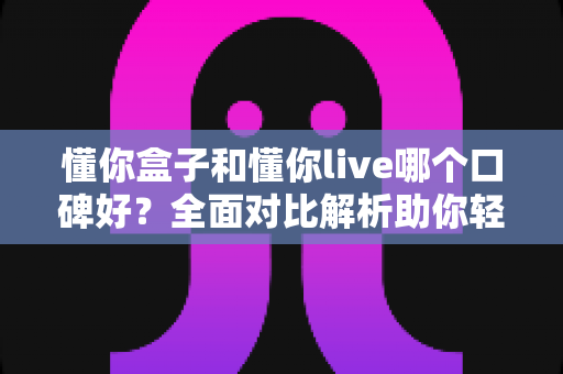 懂你盒子和懂你live哪个口碑好？全面对比解析助你轻松选择