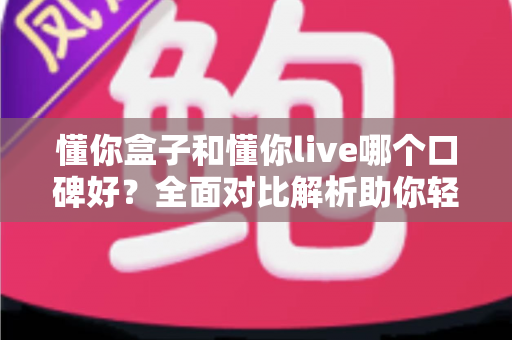 懂你盒子和懂你live哪个口碑好？全面对比解析助你轻松选择
