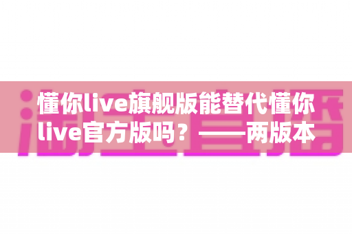 懂你live旗舰版能替代懂你live官方版吗？——两版本全面对比与实用选择指南