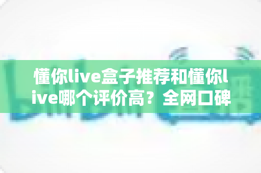 懂你live盒子推荐和懂你live哪个评价高？全网口碑深度对比与选购避坑指南一文讲透