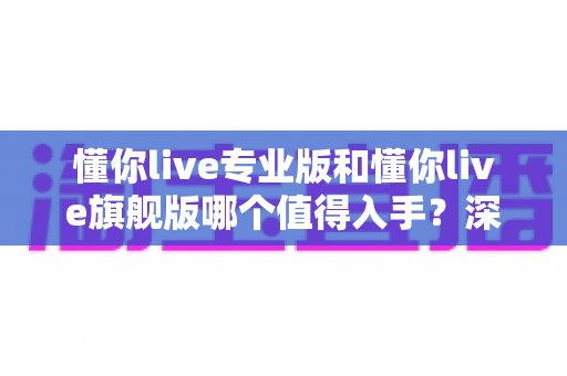 懂你live专业版和懂你live旗舰版哪个值得入手?深度对比与选购指南全解析 懂你live专业版和懂你live旗舰版哪个值得入手?深度对比与选购指南全解析