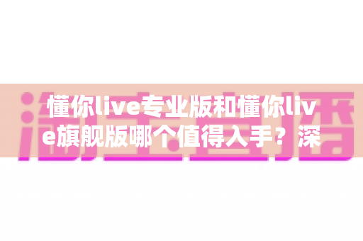 懂你live专业版和懂你live旗舰版哪个值得入手?深度对比与选购指南全解析 懂你live专业版和懂你live旗舰版哪个值得入手?深度对比与选购指南全解析