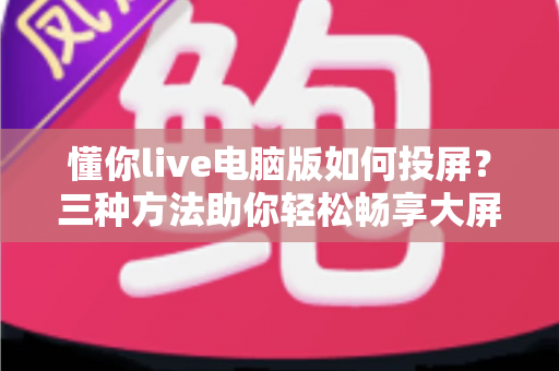 懂你live电脑版如何投屏?三种方法助你轻松畅享大屏直播体验 懂你live电脑版如何投屏?三种方法助你轻松畅享大屏直播体验