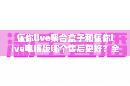 懂你live聚合盒子和懂你live电脑版哪个售后更好?全面售后服务对比与选购深度指南 懂你live聚合盒子和懂你live电脑版哪个售后更好?全面售后服务对比与选购深度指南