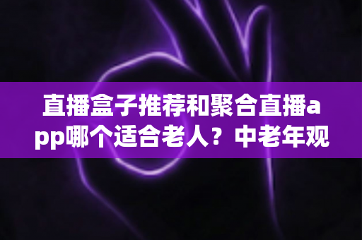 直播盒子推荐和聚合直播app哪个适合老人？中老年观看直播的保姆级选购指南