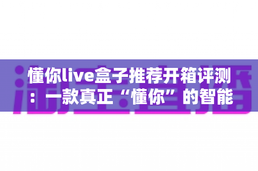 懂你live盒子推荐开箱评测:一款真正“懂你”的智能直播盒子深度体验 懂你live盒子推荐开箱评测:一款真正“懂你”的智能直播盒子深度体验