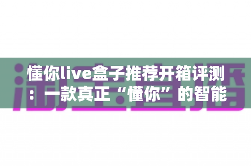 懂你live盒子推荐开箱评测:一款真正“懂你”的智能直播盒子深度体验 懂你live盒子推荐开箱评测:一款真正“懂你”的智能直播盒子深度体验