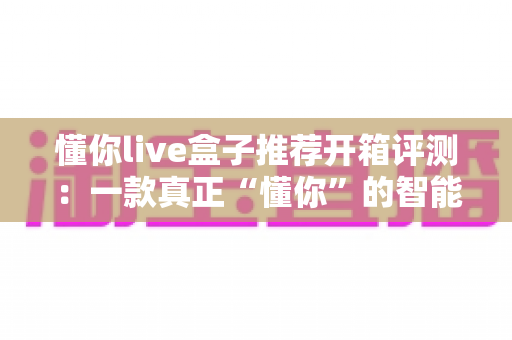 懂你live盒子推荐开箱评测：一款真正“懂你”的智能直播盒子深度体验