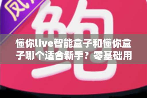 懂你live智能盒子和懂你盒子哪个适合新手?零基础用户也能看懂的选购对比指南 懂你live智能盒子和懂你盒子哪个适合新手?零基础用户也能看懂的选购对比指南