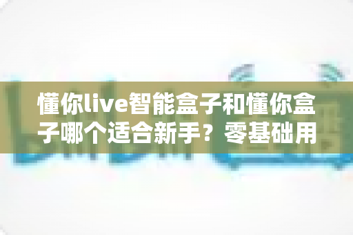 懂你live智能盒子和懂你盒子哪个适合新手?零基础用户也能看懂的选购对比指南 懂你live智能盒子和懂你盒子哪个适合新手?零基础用户也能看懂的选购对比指南