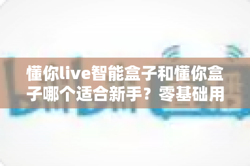 懂你live智能盒子和懂你盒子哪个适合新手?零基础用户也能看懂的选购对比指南 懂你live智能盒子和懂你盒子哪个适合新手?零基础用户也能看懂的选购对比指南