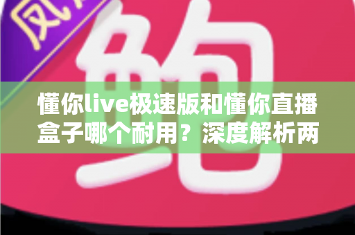 懂你live极速版和懂你直播盒子哪个耐用?深度解析两款设备耐用性差异与选购指南 懂你live极速版和懂你直播盒子哪个耐用?深度解析两款设备耐用性差异与选购指南