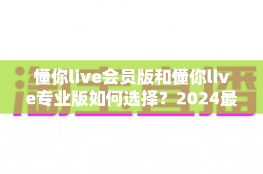 懂你live会员版和懂你live专业版如何选择?2024最全对比攻略帮你轻松决策 懂你live会员版和懂你live专业版如何选择?2024最全对比攻略帮你轻松决策