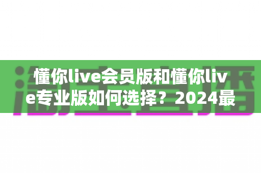 懂你live会员版和懂你live专业版如何选择?2024最全对比攻略帮你轻松决策 懂你live会员版和懂你live专业版如何选择?2024最全对比攻略帮你轻松决策