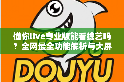 懂你live专业版能看综艺吗？全网最全功能解析与大屏追综观看指南