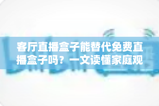 客厅直播盒子能替代免费直播盒子吗?一文读懂家庭观影设备的选择与升级 客厅直播盒子能替代免费直播盒子吗?一文读懂家庭观影设备的选择与升级