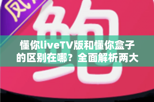 懂你liveTV版和懂你盒子的区别在哪？全面解析两大版本的功能差异与选购指南