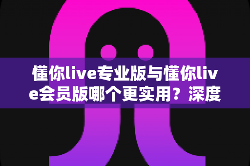 懂你live专业版与懂你live会员版哪个更实用?深度对比分析帮你做出明智选择 懂你live专业版与懂你live会员版哪个更实用?深度对比分析帮你做出明智选择