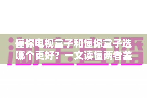 懂你电视盒子和懂你盒子选哪个更好?一文读懂两者差异,帮你做出最明智的选购决定 懂你电视盒子和懂你盒子选哪个更好?一文读懂两者差异,帮你做出最明智的选购决定