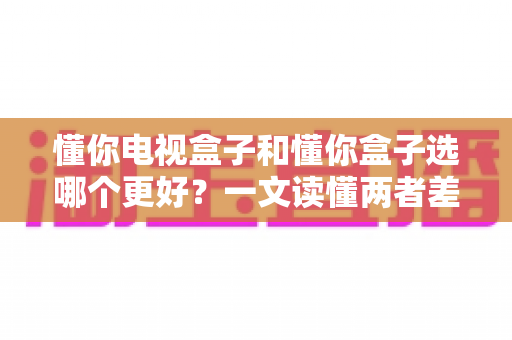 懂你电视盒子和懂你盒子选哪个更好?一文读懂两者差异,帮你做出最明智的选购决定 懂你电视盒子和懂你盒子选哪个更好?一文读懂两者差异,帮你做出最明智的选购决定