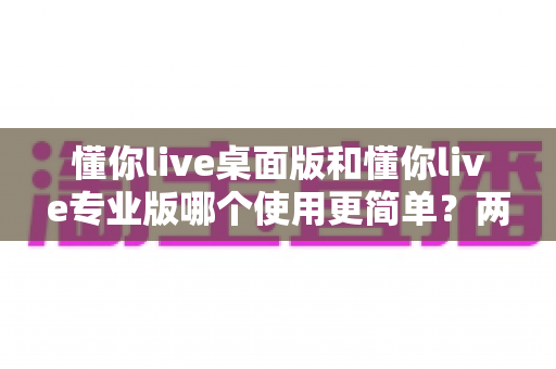 懂你live桌面版和懂你live专业版哪个使用更简单?两大版本易用性深度对比全解析 懂你live桌面版和懂你live专业版哪个使用更简单?两大版本易用性深度对比全解析