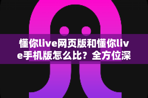懂你live网页版和懂你live手机版怎么比？全方位深度评测助你找到最适合的使用方式