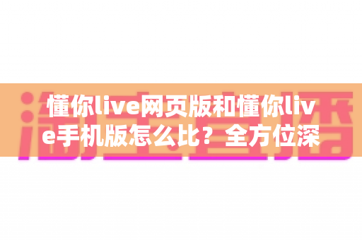 懂你live网页版和懂你live手机版怎么比？全方位深度评测助你找到最适合的使用方式