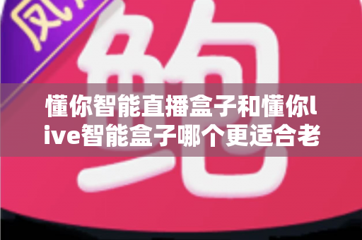 懂你智能直播盒子和懂你live智能盒子哪个更适合老人用？超全对比评测助您为父母选对电视好帮手