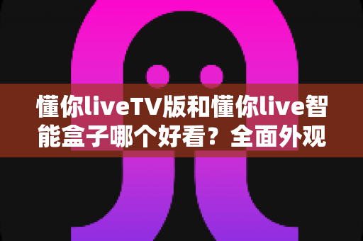 懂你liveTV版和懂你live智能盒子哪个好看？全面外观与界面对比评测助你轻松选对