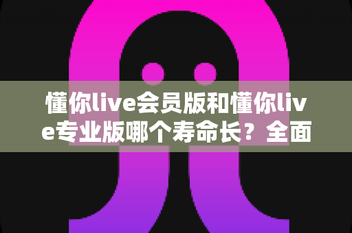 懂你live会员版和懂你live专业版哪个寿命长?全面解析与选择建议 懂你live会员版和懂你live专业版哪个寿命长?全面解析与选择建议