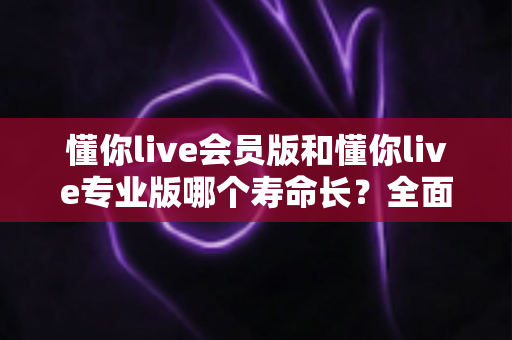 懂你live会员版和懂你live专业版哪个寿命长?全面解析与选择建议 懂你live会员版和懂你live专业版哪个寿命长?全面解析与选择建议