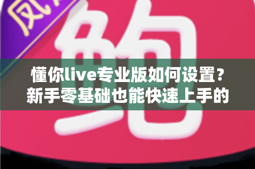 懂你live专业版如何设置?新手零基础也能快速上手的完整配置教程与优化技巧 懂你live专业版如何设置?新手零基础也能快速上手的完整配置教程与优化技巧