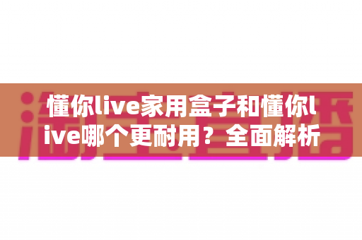 懂你live家用盒子和懂你live哪个更耐用?全面解析两大产品耐用性差异与选购指南 懂你live家用盒子和懂你live哪个更耐用?全面解析两大产品耐用性差异与选购指南