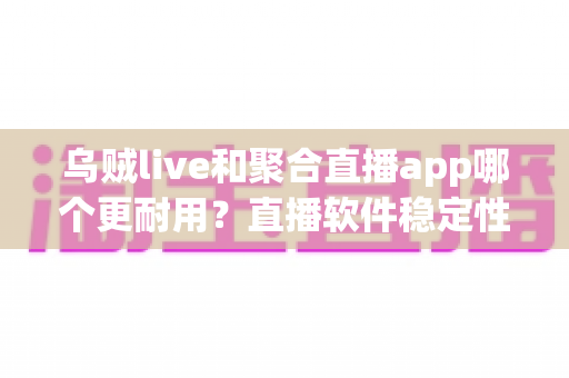 乌贼live和聚合直播app哪个更耐用？直播软件稳定性与使用寿命深度对比指南