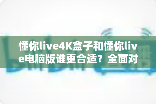 懂你live4K盒子和懂你live电脑版谁更合适?全面对比分析助你做出明智选择 懂你live4K盒子和懂你live电脑版谁更合适?全面对比分析助你做出明智选择