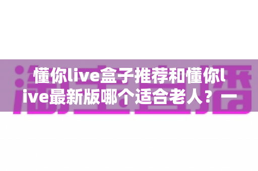 懂你live盒子推荐和懂你live最新版哪个适合老人?一文读懂选购要点与实用指南 懂你live盒子推荐和懂你live最新版哪个适合老人?一文读懂选购要点与实用指南