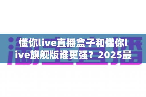 懂你live直播盒子和懂你live旗舰版谁更强？2025最新横向对比评测，帮你选对不选贵