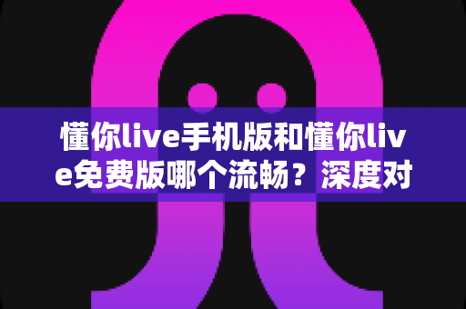 懂你live手机版和懂你live免费版哪个流畅？深度对比评测帮你选对版本