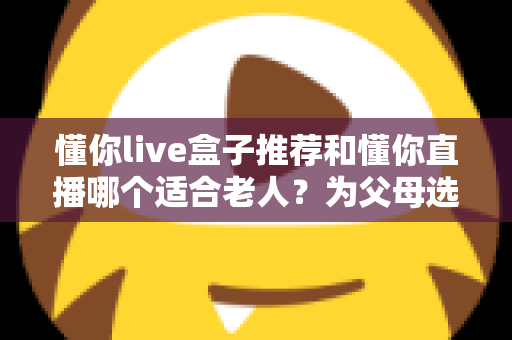懂你live盒子推荐和懂你直播哪个适合老人?为父母选对观影方案的全攻略 懂你live盒子推荐和懂你直播哪个适合老人?为父母选对观影方案的全攻略