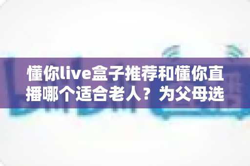 懂你live盒子推荐和懂你直播哪个适合老人?为父母选对观影方案的全攻略 懂你live盒子推荐和懂你直播哪个适合老人?为父母选对观影方案的全攻略